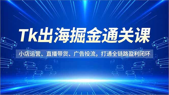 Tk出海掘金通关课，小店运营、直播带货、广告投流，打通全链路盈利闭环-喜学网